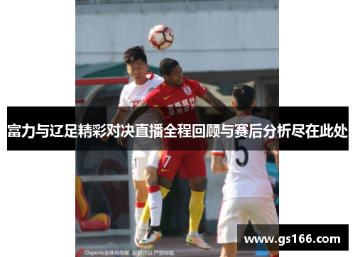 富力与辽足精彩对决直播全程回顾与赛后分析尽在此处